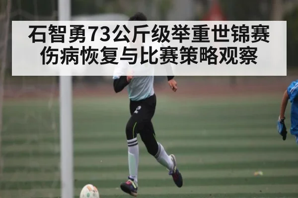 石智勇73公斤级举重世锦赛伤病恢复与比赛策略观察