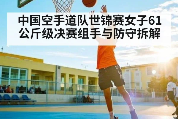 中国空手道队世锦赛女子61公斤级决赛组手与防守拆解