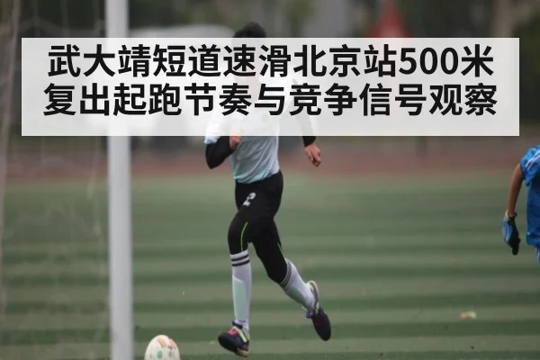 武大靖短道速滑北京站500米复出起跑节奏与竞争信号观察